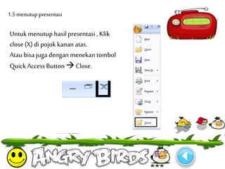 1.5 menutup presentasi 
Untuk menutup hasil presentasi , Klik 
close (X) di pojok kanan atas. 
Atau bisa juga dengan menekan tombol 
Quick Access Button  Close. 
 