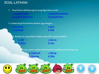 SOAL LATIHAN 
1. PowerPoint adalah program yang digunakan untuk . . . . 
a. pengolah angka c. pengolah animation 
b. pengolah presentasi d. pengolah data 
2. Lembar kerja PowerPoint disebut juga dengan . . . . 
a. document c. layer 
b. workbook d. slide 
3. Berikut ini yang tidak terdapat pada office button adalah . . . . 
a. Edit c. Save as 
b. Open d. New 
4. Copy, paste, cut danformat painter terdapat pada tool group. . . . 
a. Clipboard c. Editing 
b. Drawing d. Slide 
 