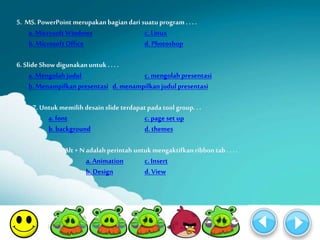 5. MS. PowerPoint merupakan bagian dari suatu program . . . . 
a. Microsoft Windows c. Linux 
b. Microsoft Office d. Photoshop 
6. Slide Show digunakan untuk . . . . 
a. Mengolah judul c. mengolah presentasi 
b. Menampilkan presentasi d. menampilkan judul presentasi 
7. Untuk memilih desain slide terdapat pada tool group. . . 
a. font c. page set up 
b. background d. themes 
8. Alt + N adalah perintah untuk mengaktifkan ribbon tab . . . . 
a. Animation c. Insert 
b. Design d. View 
 