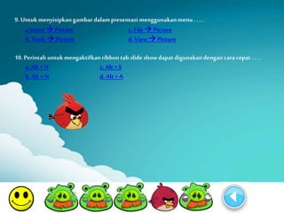 9. Untuk menyisipkan gambar dalam presentasi menggunakan menu . . . . 
a Insert  Picture c. File  Picture 
b. Tools  Picture d. View  Picture 
10. Perintah untuk mengaktifkan ribbon tab slide show dapat digunakan dengan cara cepat . . . . 
a. Alt + H c. Alt + S 
b. Alt + N d. Alt + A 
 