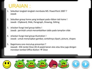 URAIAN : 
1. Sebutkan langkah-langkah membuka MS. PowerPoint 2007 ? 
Jawab 
2. Sebutkan group home yang terdapat pada ribbon tab home ! 
Jawab : Clipboard, Slide, Paragraph, Drawing, Editing 
3. Jelaskan fungsi tool group tables ! 
Jawab : perintah untuk menambahkan table pada tampilan slide 
4. Jelaskan fungsi tool group illustration ! 
Jawab : untuk menyisipkan gambar, contohnya clipart, picture, shapes 
5. Bagaimana cara menutup presentasi ? 
Jawaab : Klik tanda Close (X) di pojok kanan atas atau bisa juga dengan 
menekan tombol Office Button  Close 
 