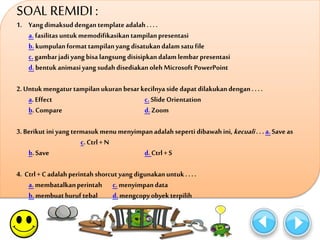 SOAL REMIDI : 
1. Yang dimaksud dengan template adalah . . . . 
a. fasilitas untuk memodifikasikan tampilan presentasi 
b. kumpulan format tampilan yang disatukan dalam satu file 
c. gambar jadi yang bisa langsung disisipkan dalam lembar presentasi 
d. bentuk animasi yang sudah disediakan oleh Microsoft PowerPoint 
2. Untuk mengatur tampilan ukuran besar kecilnya side dapat dilakukan dengan . . . . 
a. Effect c. Slide Orientation 
b. Compare d. Zoom 
3. Berikut ini yang termasuk menu menyimpan adalah seperti dibawah ini, kecuali . . . a. Save as 
c. Ctrl + N 
b. Save d. Ctrl + S 
4. Ctrl + C adalah perintah shorcut yang digunakan untuk . . . . 
a. membatalkan perintah c. menyimpan data 
b. membuat huruf tebal d. mengcopy obyek terpilih 
 