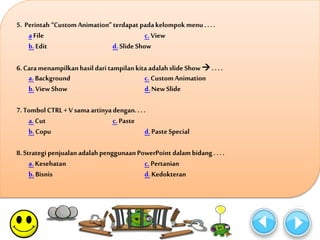 5. Perintah “Custom Animation” terdapat pada kelompok menu . . . . 
a File c. View 
b. Edit d. Slide Show 
6. Cara menampilkan hasil dari tampilan kita adalah slide Show  . . . . 
a. Background c. Custom Animation 
b. View Show d. New Slide 
7. Tombol CTRL + V sama artinya dengan. . . . 
a. Cut c. Paste 
b. Copu d. Paste Special 
8. Strategi penjualan adalah penggunaan PowerPoint dalam bidang . . . . 
a. Kesehatan c. Pertanian 
b. Bisnis d. Kedokteran 
 