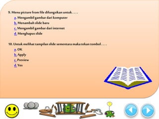 9. Menu picture from file difungsikan untuk . . . . 
a. Mengambil gambar dari komputer 
b. Menambah slide baru 
c. Mengambil gambar dari internet 
d. Menghapus slide 
10. Untuk melihat tampilan slide sementara maka tekan tombol . . . . 
a. OK 
b. Apply 
c. Preview 
d. Yes 
 