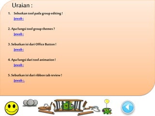 Uraian : 
1. Sebutkan tool pada group editing ! 
Jawab : 
2. Apa fungsi tool group themes ? 
Jawab : 
3. Sebutkan isi dari Office Button ! 
Jawab : 
4. Apa fungsi dari tool animation ! 
Jawab : 
5. Sebutkan isi dari ribbon tab review ! 
Jawab :. 
 
