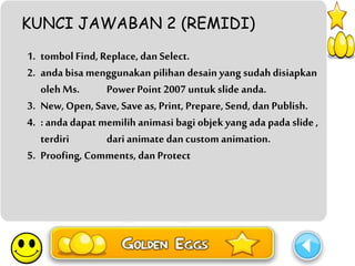 KUNCI JAWABAN 2 (REMIDI) 
1. tombol Find, Replace, dan Select. 
2. anda bisa menggunakan pilihan desain yang sudah disiapkan 
oleh Ms. Power Point 2007 untuk slide anda. 
3. New, Open, Save, Save as, Print, Prepare, Send, dan Publish. 
4. : anda dapat memilih animasi bagi objek yang ada pada slide , 
terdiri dari animate dan custom animation. 
5. Proofing, Comments, dan Protect 
