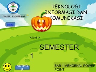 TEKNOLOGI 
INFORMASI DAN 
KOMUNIKASI 
MENU 
KELAS IX 
SEMESTER 
1 
BAB 1 MENGENAL POWER 
POINT 
SMP N 18 SEMARANG 
AUTHO 
R 
 