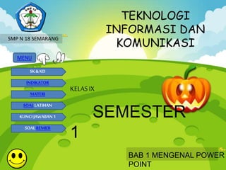 TEKNOLOGI 
INFORMASI DAN 
KOMUNIKASI 
SMP N 18 SEMARANG 
MENU 
SK & KD 
INDIKATOR 
MATERI 
SOAL LATIHAN 
KUNCI JAWABAN 1 
SOAL REMIDI 
KELAS IX 
SEMESTER 
1 
BAB 1 MENGENAL POWER 
POINT 
 