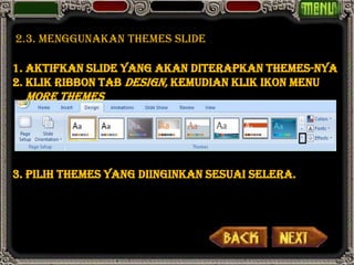 2.3. menggunakan themes slide

1. Aktifkan slide yang akan diterapkan Themes-nya
2. Klik ribbon tab Design, kemudian klik ikon menu
  More Themes




3. Pilih themes yang diinginkan sesuai selera.
 