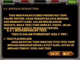 2.4. bekerja dengan teks

   Teks merupakan elemen presentasi yang
paling penting. Agar presentasi kita menarik
dan membantu kamu, dalam menjelaskan
sesuatu, maka teks yang singkat, padat, jelas
dan menarik sangat berperan penting.
  2.4.1 Menambahkan Teks
     Teks di dalam PowerPoint ada 4 tipe :
1. Teks PlaceHolder
      adalah kotak yang dibatasi titik-titik yang
    menjadi sebagian besar layout slide. Kotak ini
    menjadi tempat judul dan teks
 
