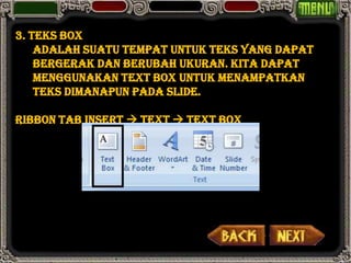 3. Teks Box
    adalah suatu tempat untuk teks yang dapat
    bergerak dan berubah ukuran. Kita dapat
    menggunakan text box untuk menampatkan
    teks dimanapun pada slide.

Ribbon Tab Insert  Text  Text Box
 