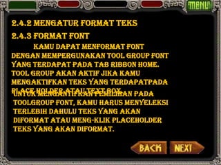 2.4.2 Mengatur Format Teks
2.4.3 Format Font
      Kamu dapat menformat font
dengan mempergunakan Tool Group Font
yang terdapat pada tab ribbon home.
Tool group akan aktif jika kamu
mengaktifkan teks yang terdapatpada
place holder atau text box. pada
Untuk mengantifkan pemilihan
toolgroup font, kamu harus menyeleksi
terlebih dahulu teks yang akan
diformat atau meng-klik placeholder
teks yang akan diformat.
 