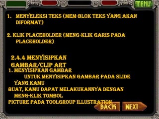 1. Menyeleksi teks (mem-blok teks yang akan
   diformat)

2. Klik placeholder (meng-klik garis pada
    placeholder)


 2.4.4 Menyisipkan
 gambar/clip art
1. Menyisipkan gambar
      Untuk menyisipkan gambar pada slide
   yang kamu
buat, kamu dapat melakukannya dengan
   meng-klik tombol
Picture pada toolgroup Illustration.
 