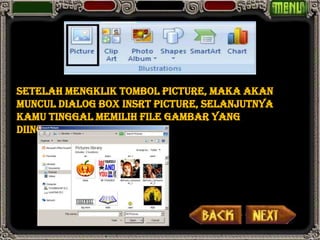 Setelah mengklik tombol Picture, maka akan
muncul Dialog Box Insrt Picture, selanjutnya
kamu tinggal memilih file gambar yang
diinginkan.
 
