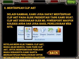 2. Menyisipkan Clip Art

   Selain gambar, kamu juga dapat menyisipkan
   Clip Art pada slide presentasi yang kamu buat.
   Clip Art disediakan oleh Ms. PowerPoint maupun
   koleksi anda dan juga hasil penelusuran web
   site.




Setelah meng-klik tombol Clip Art,
maka akan muncul Task Pane Clip
Art, untuk mempermudah pemilhan
maka sebaiknya kamu hanya
mengaktifkan penelusuran untuk
My Collection dan Office Collection
 