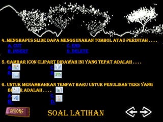 4. Menghapus slide dapa menggunakan tombol atau perintah . . . .
   a. Cut                 c. End
   b. Insert              d. Delete

5. Gambar icon clipart dibawah ini yang tepat adalah . . . .
   a.               c.
   b.               d.

6. Untuk menambahkan tempat baru untuk penulisan teks yang
   benar adalah . . . .
   a.                 C.
  b.                 d.

                   SOAL LATIHAN
 