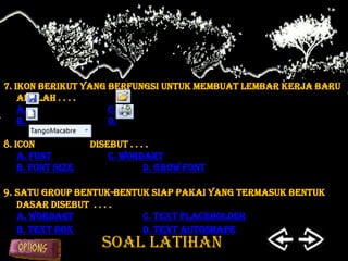 7. Ikon berikut yang berfungsi untuk membuat lembar kerja baru
    adalah . . . .
    a.               c.
    b.               d.

8. Icon            disebut . . . .
    a. Font            c. WordArt
    b. Font Size                d. Grow Font

9. Satu group bentuk-bentuk siap pakai yang termasuk bentuk
   dasar disebut . . . .
   a. WordArt             C. Text PlaceHolder
   b. Text box            d. Text Autoshape
                     SOAL LATIHAN
 