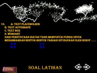 10.     A. Text Placeholder
   B. Text Autoshape
   C. Text Box
   D. WordArt
   Dari pernyataan diatas yang mempunyai fungsi untuk
   menambahkan bentuk-bentuk variasi ditunjukan oleh huruf . . . .
        a. A               c. C
        b. B               d. D




                   SOAL LATIHAN
 