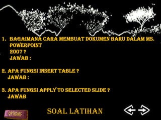 1. Bagaimana cara membuat dokumen baru dalam Ms.
   PowerPoint
   2007 ?
   Jawab :

2. Apa fungsi insert table ?
   Jawab :

3. Apa fungsi Apply to selected slide ?
   Jawab

                SOAL LATIHAN
 