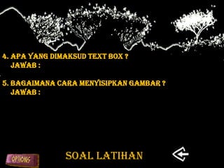 4. Apa yang dimaksud text box ?
   Jawab :

5. Bagaimana cara menyisipkan gambar ?
   Jawab :




               SOAL LATIHAN
 
