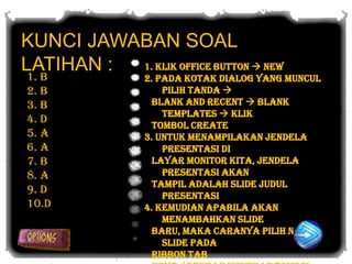 KUNCI JAWABAN SOAL
LATIHAN : 1. Klik Office Button  New
1. B             2. Pada kotak dialog yang muncul
2. B                 pilih tanda 
3. B               Blank and Recent  Blank
                     Templates  Klik
4. D               tombol create
5. A             3. Untuk menampilakan jendela
6. A                 presentasi di
7. B               layar monitor kita, jendela
8. A                 presentasi akan
                   tampil adalah slide judul
9. D                 presentasi
10.D             4. Kemudian apabila akan
                     menambahkan slide
                   baru, maka caranya pilih New
                     Slide pada
                   ribbon tab
 
