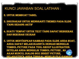 KUNCI JAWABAN SOAL LATIHAN :
2. untuk membuat tabel

3. digunakan untuk mengganti themes pada slide
   yang sedang aktif

4. suatu tempat untuk text yang dapat bergerak
   dan berubah ukuran

5. Untuk menyisipkan gambar pada slide anda buat,
   anda dapat melakukannya dengan mengklik
   tombol picture pada tool group illustration.
   Setelah anda mengklik tombol picture , maka
   akan muncul dialog box insert picture,
   selanjutnya anda tinggal memilih file gambar
 