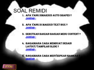 SOAL REMIDI
  1. Apa yang dimaksud Auto Shapes ?
     Jawab :

  2. Apa yang di maksud Text Box ?
     Jawab :

  3. Sebutkan bagian-bagian menu content ?
     Jawab :

  4. Bagaimana cara membuat desain
     layout/tampilan slide ?
     Jawab :

  5. Bagaimana cara menyisipkan gambar ?
     Jawab
 