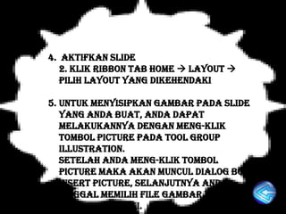 4. Aktifkan slide
   2. Klik ribbon tab Home  Layout 
   Pilih layout yang dikehendaki

5. Untuk menyisipkan gambar pada slide
   yang anda buat, anda dapat
   melakukannya dengan meng-klik
   tombol picture pada tool group
   illustration.
   Setelah anda meng-klik tombol
   picture maka akan muncul dialog box
   insert Picture, selanjutnya anda
   tinggal memilih file gambar yang
   anda kehendaki.
 
