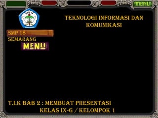 TEKNOLOGI INFORMASI DAN
                       KOMUNIKASI
SMP 18
SEMARANG




T.I.K BAB 2 : MEMBUAT PRESENTASI
           KELAS IX-G / KELOMPOK 1
 