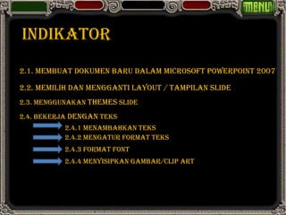 INDIKATOR
2.1. MEMBUAT DOKUMEN BARU DALAM MICROSOFT POWERPOINT 2007

2.2. MEMILIH DAN MENGGANTI LAYOUT / TAMPILAN SLIDE
2.3. MENGGUNAKAN THEMES SLIDE

2.4. BEKERJA DENGAN TEKS
           2.4.1 MENAMBAHKAN TEKS
           2.4.2 MENGATUR FORMAT TEKS
           2.4.3 FORMAT FONT
           2.4.4 MENYISIPKAN GAMBAR/CLIP ART
 