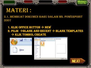 MATERI :
2.1. Membuat Dokumen Baru Dalam Ms. PowerPoint
2007

  1. Klik Office Button  New
  2. Pilih Blank and Recent  Blank Templates
      Klik tombol Create
 