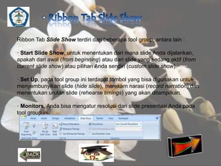 Ribbon Tab Slide Show terdiri dari beberapa tool group, antara lain : 
· Start Slide Show, untuk menentukan dari mana slide Anda dijalankan, 
apakah dari awal (from beginning) atau dari slide yang sedang aktif (from 
current slide show) atau pilihan Anda sendiri (custom slide show). 
· Set Up, pada tool group ini terdapat tombol yang bisa digunakan untuk 
menyembunyikan slide (hide slide), merekam narasi (record narration) dan 
menentukan urutan slide (rehearse timings) yang akan ditampilkan. 
· Monitors, Anda bisa mengatur resolusi dari slide presentasi Anda pada 
tool group ini. 
 