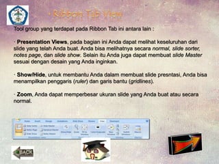 Tool group yang terdapat pada Ribbon Tab ini antara lain : 
· Presentation Views, pada bagian ini Anda dapat melihat keseluruhan dari 
slide yang telah Anda buat. Anda bisa melihatnya secara normal, slide sorter, 
notes page, dan slide show. Selain itu Anda juga dapat membuat slide Master 
sesuai dengan desain yang Anda inginkan. 
· Show/Hide, untuk membantu Anda dalam membuat slide presntasi, Anda bisa 
menampilkan penggaris (ruler) dan garis bantu (gridlines). 
· Zoom, Anda dapat memperbesar ukuran slide yang Anda buat atau secara 
normal. 
 