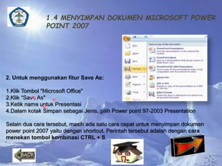 1.4 MENYIMPAN DOKUMEN MICROSOFT POWER 
POINT 2007 
2. Untuk menggunakan fitur Save As: 
1.Klik Tombol "Microsoft Office" 
2.Klik "Save As" 
3.Ketik nama untuk Presentasi 
4.Dalam kotak Simpan sebagai Jenis, pilih Power point 97-2003 Presentation 
Selain dua cara tersebut, masih ada satu cara cepat untuk menyimpan dokumen 
power point 2007 yaitu dengan shortcut. Perintah tersebut adalah dengan cara 
menekan tombol kombinasi CTRL + S. 
 
