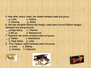 5. New slide, layout, reset, dan delete terdapat pada tool group… 
a. Links c. Editing 
b. Drawing d. Slides 
6. Jika kita mengklik Ribbon tab Design, maka akan muncul Ribbon dengan 
beberapa tool group,kecuali… 
a.Page Setup c. Themes 
b.Set up d. Background 
7. Hyperlink dan action terdapat pada tool group… 
a. Tables c. Illustrations 
b. Page Setup d. Links 
8. Find, replace, select terdapat pada tool group… 
a. Links c. Editing 
b. Drawing d. Clipboard 
 