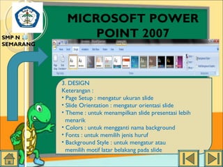 SMP N 18
SEMARANG

MICROSOFT POWER
POINT 2007

3. DESIGN
Keterangan :
• Page Setup : mengatur ukuran slide
• Slide Orientation : mengatur orientasi slide
• Theme : untuk menampilkan slide presentasi lebih
menarik
• Colors : untuk mengganti nama background
• Fonts : untuk memilih jenis huruf
• Background Style : untuk mengatur atau
memilih motif latar belakang pada slide

 