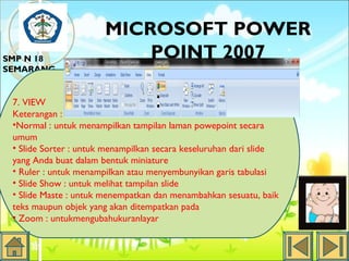 SMP N 18
SEMARANG

MICROSOFT POWER
POINT 2007

7. VIEW
Keterangan :
•Normal : untuk menampilkan tampilan laman powepoint secara
umum
• Slide Sorter : untuk menampilkan secara keseluruhan dari slide
yang Anda buat dalam bentuk miniature
• Ruler : untuk menampilkan atau menyembunyikan garis tabulasi
• Slide Show : untuk melihat tampilan slide
• Slide Maste : untuk menempatkan dan menambahkan sesuatu, baik
teks maupun objek yang akan ditempatkan pada
• Zoom : untukmengubahukuranlayar

 
