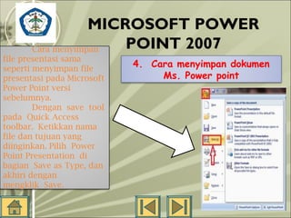 MICROSOFT POWER
POINT 2007
SMP N 18
Cara menyimpan
SEMARANG
file presentasi sama

seperti menyimpan file
presentasi pada Microsoft
Power Point versi
sebelumnya.
Dengan save tool
pada Quick Access
toolbar. Ketikkan nama
file dan tujuan yang
diinginkan. Pilih Power
Point Presentation di
bagian Save as Type, dan
akhiri dengan
mengklik Save.
 

4. Cara menyimpan dokumen
Ms. Power point

 