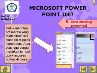 SMP N 18
SEMARANG

MICROSOFT POWER
POINT 2007

Untuk menutup
presentasi yang
telah dibuat klik
close (x) di pojok
kanan atas. Atau
bias juga dengan
menekan tombol
quick accsess
button  close

5. Cara menutup
presentasi

 