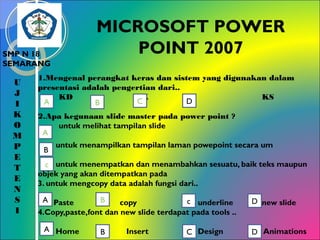MICROSOFT POWER
POINT 2007

SMP N 18
SEMARANG

U
J
I
K
O
M
P
E
T
E
N
S
I

1.Mengenal perangkat keras dan sistem yang digunakan dalam
presentasi adalah pengertian dari..
KD
SK
RD
KS
C
D
A
B
2.Apa kegunaan slide master pada power point ?
untuk melihat tampilan slide
A
B

untuk menampilkan tampilan laman powepoint secara um

c untuk menempatkan dan menambahkan sesuatu, baik teks maupun
objek yang akan ditempatkan pada
3. untuk mengcopy data adalah fungsi dari..
A Paste
B
c underline
copy
4.Copy,paste,font dan new slide terdapat pada tools ..
A Home

B

Insert

C Design

D new slide
D Animations

 