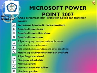 SMP N 18
SEMARANG

MICROSOFT POWER
POINTSpeed dan Transition
2007
7.Apa persamaan dari Transition

Sound ?
A Samasama berada di tools animations
B Berada di tools insert
C Berada di tools slide show
D Berada di tools view
8.Apa saja yang terdapat pada tools Insert
A

B
C
A
B
C
D

New slide,font,copy,dan paste
Page setup,theme,colors,baground styles dan effects
Picture,clip art,hyperlink,chart dan smartart
9.Apa fungsi dari chart?
Mengcopy sebuah data
Membuat grafik
Membuat kotak dan tulisan
Membuat gambar

 