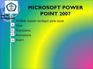 SMP N 18
SEMARANG
A
B
C
D

MICROSOFT POWER
POINT 2007
10.Slide master terdapat pada tools
View
Transitions
Animations
Insert

 