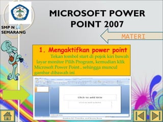 SMP N 18
SEMARANG

MICROSOFT POWER
POINT 2007
MATERI
1. Mengaktifkan power point

Tekan tombol start di pojok kiri bawah
layar monitor Pilih Program, kemudian klik
Microsoft Power Point , sehingga muncul
gambar dibawah ini

 