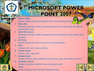 MICROSOFT POWER
POINT 2007

SMP N 18
SEMARANG1. Simbol Office
2.
3.
4.
5.
6.
7.
8.
1.

Simbol sebagai penanda program office yang sedang bekerja.
Menu Bar
Merupakan tempat untuk menempatkan fitur-fitur yang tidak ditampilkan
pada lembar kerja
Judul Document
Merupakan tempat untuk menampilkan judul dokumen yang sedang anda
kerjakan
Isi Menu
Adalah tempat fitur-fitur menu bar yang ditampilkan
Slide
Tempat slide-slide yang terdaftar
Lembar Kerja
Tempat slide yang aktif
Tempat Kerja
Tempat dimana anda meletakan isi-isi materi yang ada untuk presentasi
Pengatur Layout
Tempat mengatur tampilan layout pekerjaan anda
Zoom
Untuk mengatur besar kecilnya tampilan layar

 