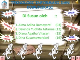 TEKNOLOGI INFORMASI DAN
KOMUNIKASI

Di Susun oleh

::

1.Alma Adiba Damayanti (03)
2.Davinda Yudhita Astarina (12)
3.Diana Agatha Vitasari
(15)
4.Dina Kusumawardani
(16)

 