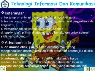 Teknologi Informasi Dan Komunikasi
Keterangan:

a. bar tampilan animasi dapat dipilih (kotak-kotak di atas)
b. transaction sound; pilihan suara yang digunakan saat pergantian slide
berjalan
c. transaction speed; kecepatan pergantian slide
d. applly to all; pilihan di atas a, b, c diberlakukan untuk seluruh
slide yang dibuat

Advance slide
a. on mouse click; jika ini diberi centang maka yang
mengendalikan masih dilakukan oleh presenter karena jika di klilk
baru terjadi pergantian
b. automatically after; jika ini di pilih maka anda harus
menentukan waktunya (00:00) terlebih dahulu dan ini akan
berganti dengan sendirinya setiap waktu yang ditetapkan tadi

 