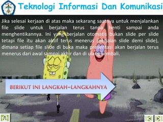 Teknologi Informasi Dan Komunikasi
Jika selesai kerjaan di atas maka sekarang saatnya untuk menjalankan
file slide untuk berjalan terus tanpa henti sampai anda
menghentikannya. Ini yang berjalan otomatis bukan slide per slide
tetapi file itu akan aktif terus menerus (berjalan slide demi slide),
dimana setiap file slide di buka maka presentasi akan berjalan terus
menerus dari awal sampai akhir dan di ulang kembali.

 