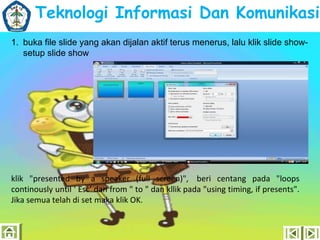 Teknologi Informasi Dan Komunikasi
1. buka file slide yang akan dijalan aktif terus menerus, lalu klik slide showsetup slide show

klik "presented by a speaker (full screen)", beri centang pada "loops
continously until ' Esc' dan from " to " dan kllik pada "using timing, if presents".
Jika semua telah di set maka klik OK.

 