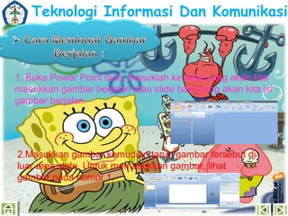 Teknologi Informasi Dan Komunikasi

1. Buka Power Point dulu, masuklah ke slide yang akan kita
masukkan gambar berjalan atau slide baru yang akan kita isi
gambar berjalan.

2.Masukkan gambar kemudian taruh gambar tersebut di
luar area slide. Untuk memasukkan gambar, lihat
gambar pada nomor 1.

 