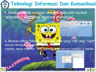 Teknologi Informasi Dan Komunikasi
3. Berikan effect animasi dengan cara pilih tombol
"animation" kemudian "costom animation".

4. Berikan effect "Motion Paths" lalu pilih yang "reft" atau "right"
sesuai dengan keinginan anda.
contoh, saya memilih "left" karena gambarnya berada di kanan.

 